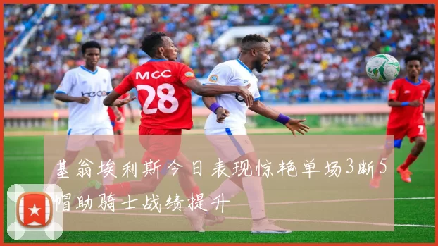 基翁埃利斯今日表现惊艳单场3断5帽助骑士战绩提升
