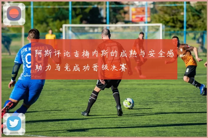 阿斯评论吉梅内斯的成熟与安全感助力马竞成功晋级决赛