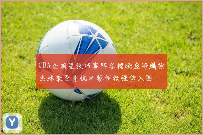 CBA全明星技巧赛阵容揭晓庞峥麟徐杰林秉圣李悦洲黎伊扬强势入围