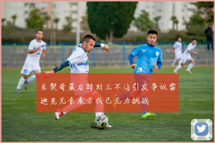 东契奇最后时刻三不沾引发争议雷迪克无奈表示我已无力挑战