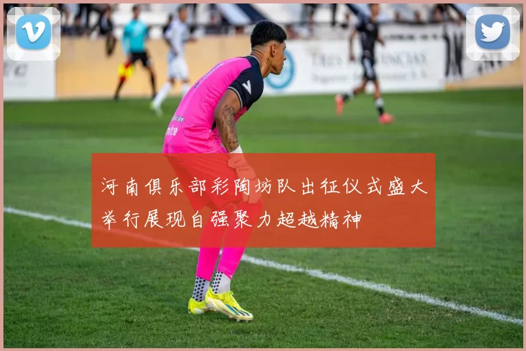 河南俱乐部彩陶坊队出征仪式盛大举行展现自强聚力超越精神