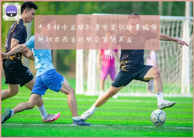冬季转会后球队身价变化榜曼城领跑切尔西吉达联合紧随其后