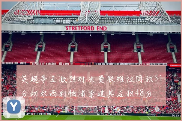 英超争五激烈对决曼联维拉同积51分切尔西利物浦紧追其后积48分