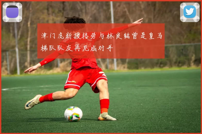 津门虎新援格劳与林良铭曾是皇马梯队队友再见成对手