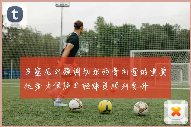 罗塞尼尔强调切尔西青训营的重要性努力保障年轻球员顺利晋升