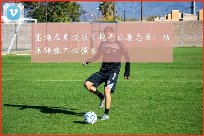塞梅尼奥谈明日枪手比赛态度：结果随缘不必强求