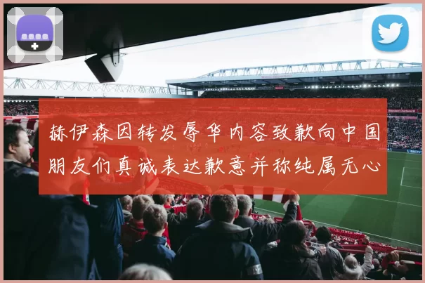 赫伊森因转发辱华内容致歉向中国朋友们真诚表达歉意并称纯属无心之过