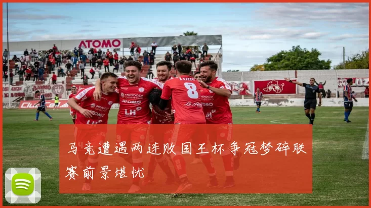 马竞遭遇两连败国王杯争冠梦碎联赛前景堪忧