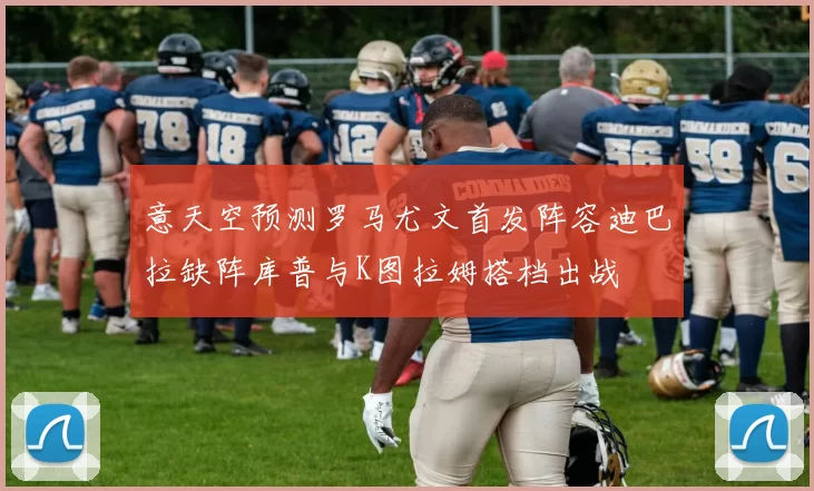 意天空预测罗马尤文首发阵容迪巴拉缺阵库普与K图拉姆搭档出战