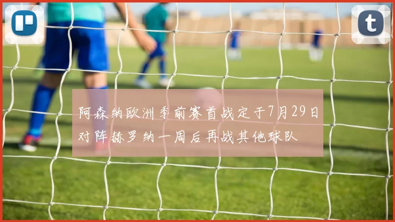 阿森纳欧洲季前赛首战定于7月29日对阵赫罗纳一周后再战其他球队