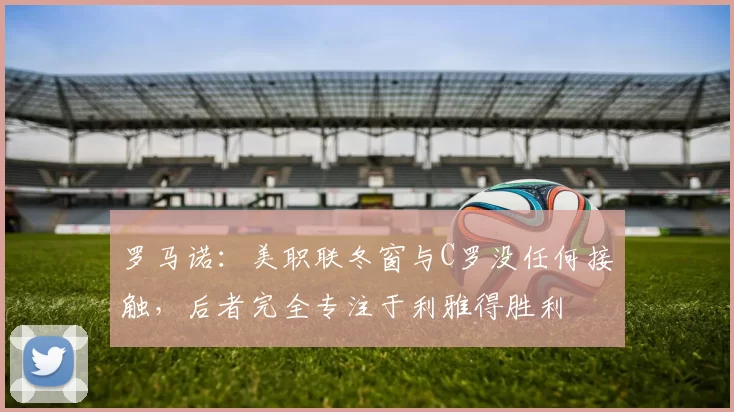 罗马诺：美职联冬窗与C罗没任何接触，后者完全专注于利雅得胜利