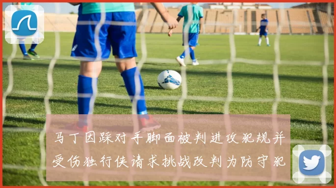 马丁因踩对手脚面被判进攻犯规并受伤独行侠请求挑战改判为防守犯规