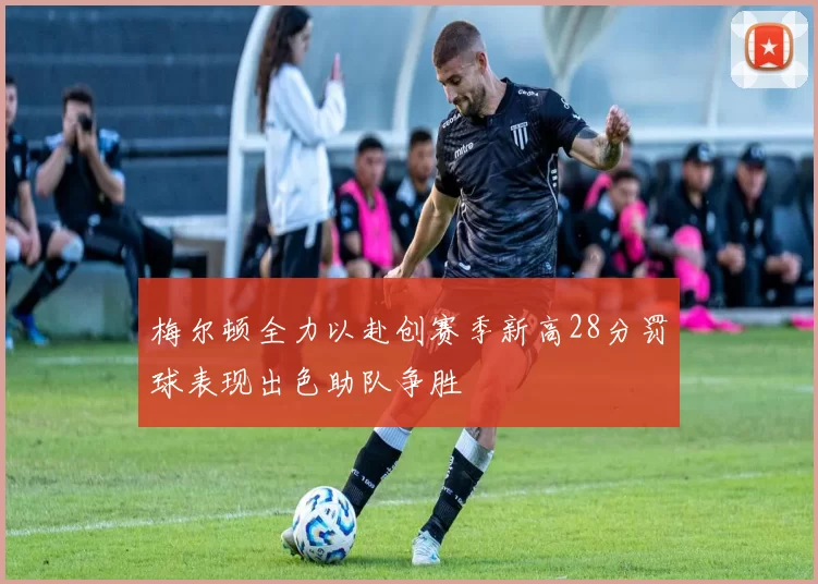 梅尔顿全力以赴创赛季新高28分罚球表现出色助队争胜