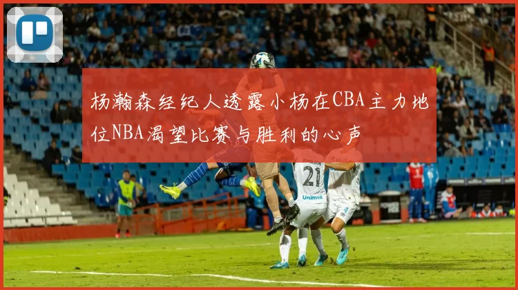 杨瀚森经纪人透露小杨在CBA主力地位NBA渴望比赛与胜利的心声