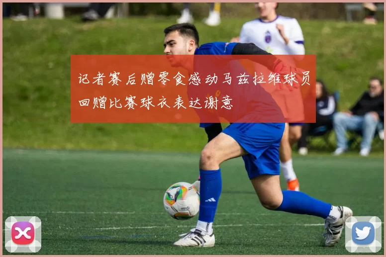 记者赛后赠零食感动马兹拉维球员回赠比赛球衣表达谢意