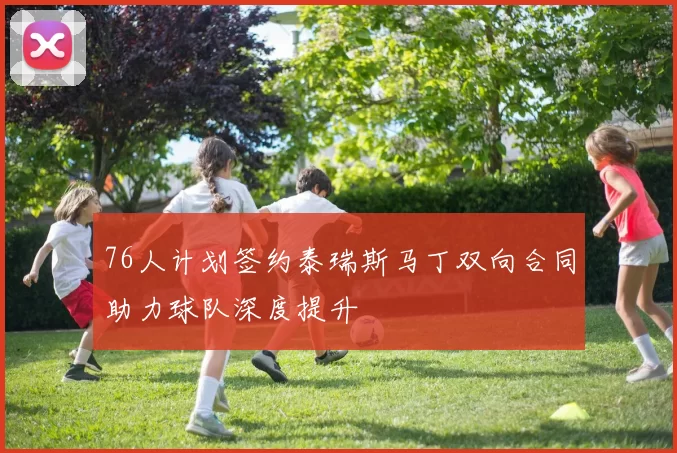 76人计划签约泰瑞斯马丁双向合同助力球队深度提升